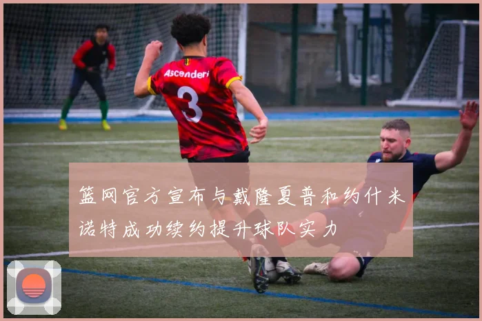 篮网官方宣布与戴隆夏普和约什米诺特成功续约提升球队实力
