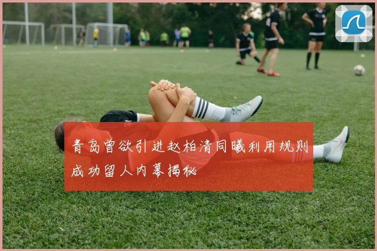 青岛曾欲引进赵柏清同曦利用规则成功留人内幕揭秘