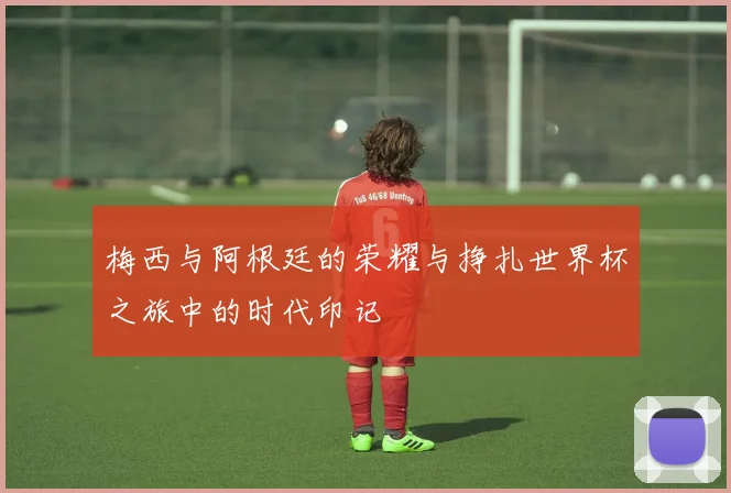 梅西与阿根廷的荣耀与挣扎世界杯之旅中的时代印记