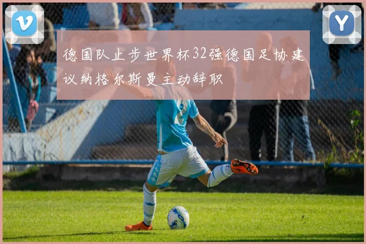 德国队止步世界杯32强德国足协建议纳格尔斯曼主动辞职