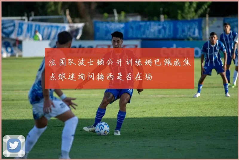 法国队波士顿公开训练姆巴佩成焦点球迷询问梅西是否在场