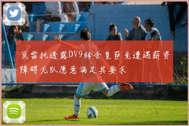 莫雷托透露DV9转会皇萨竞遭遇薪资障碍无队愿意满足其要求