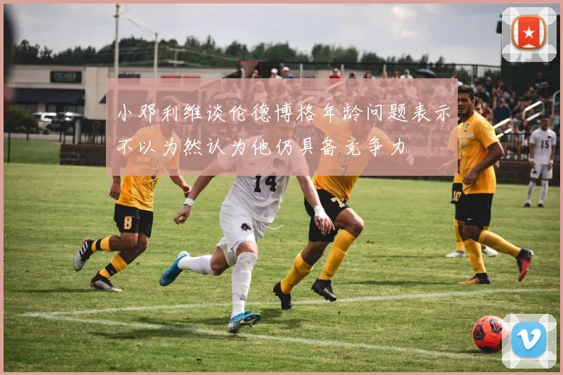 小邓利维谈伦德博格年龄问题表示不以为然认为他仍具备竞争力