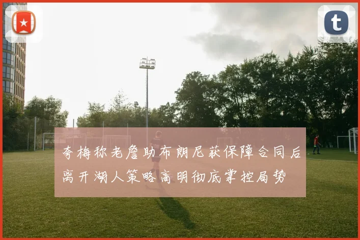 夸梅称老詹助布朗尼获保障合同后离开湖人策略高明彻底掌控局势