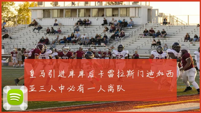 皇马引进库库后卡雷拉斯门迪加西亚三人中必有一人离队