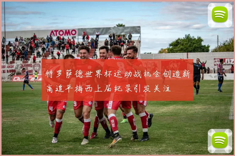 特罗萨德世界杯运动战机会创造新高追平梅西上届纪录引发关注
