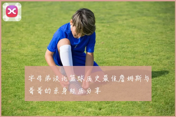 字母弟谈论篮球历史最佳詹姆斯与哥哥的亲身经历分享