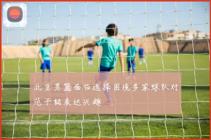 北京男篮面临选择困境多家球队对范子铭表达兴趣