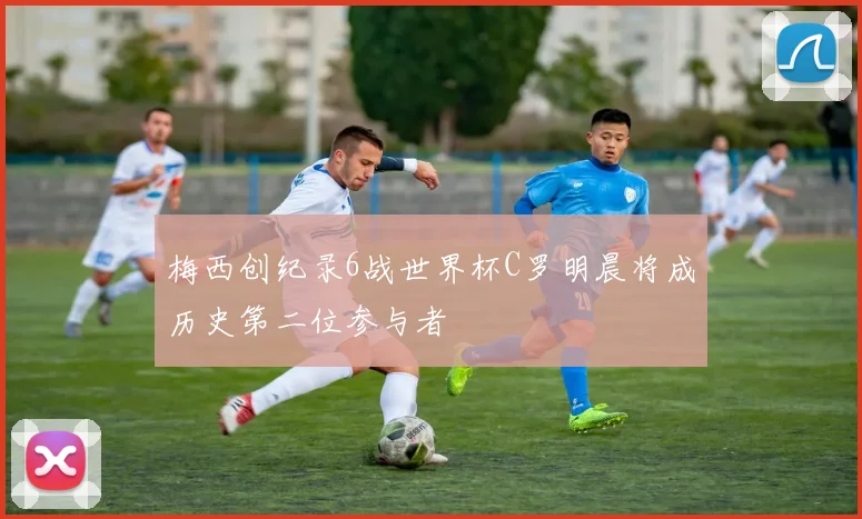 梅西创纪录6战世界杯C罗明晨将成历史第二位参与者