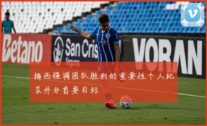 梅西强调团队胜利的重要性个人纪录并非首要目标